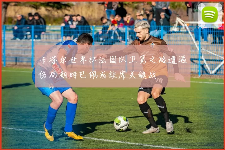 卡塔尔世界杯法国队卫冕之路遭遇伤病潮姆巴佩或缺席关键战