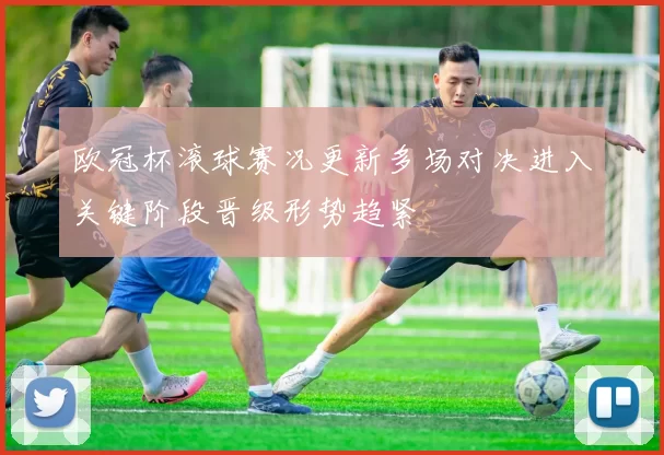 欧冠杯滚球赛况更新多场对决进入关键阶段晋级形势趋紧