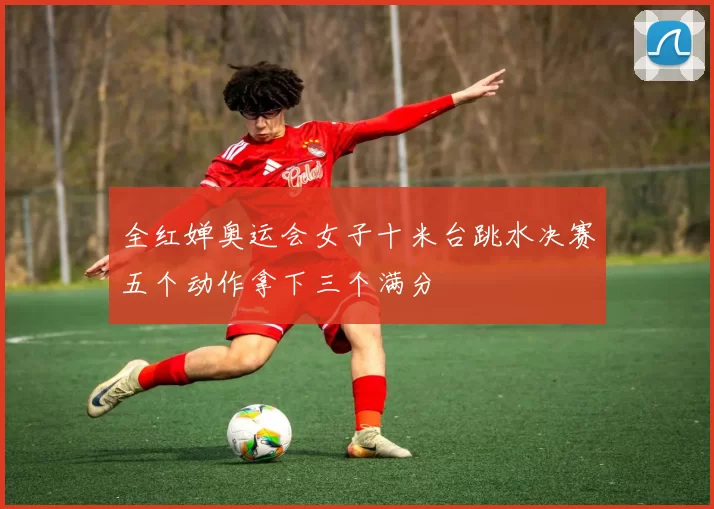 全红婵奥运会女子十米台跳水决赛五个动作拿下三个满分