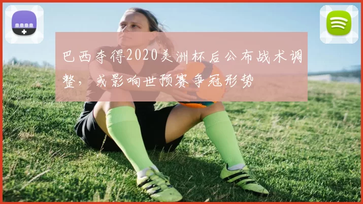 巴西夺得2020美洲杯后公布战术调整，或影响世预赛争冠形势