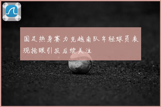 国足热身赛力克越南队年轻球员表现抢眼引发后续关注