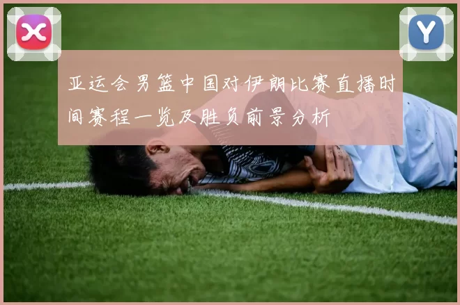 亚运会男篮中国对伊朗比赛直播时间赛程一览及胜负前景分析