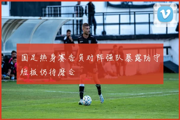 国足热身赛告负对阵强队暴露防守短板仍待磨合