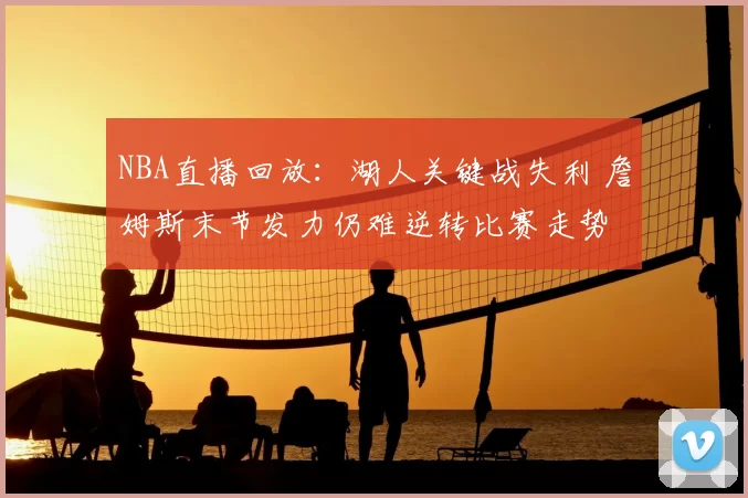 NBA直播回放：湖人关键战失利 詹姆斯末节发力仍难逆转比赛走势