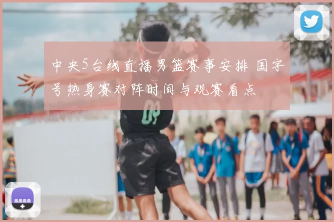 中央5台线直播男篮赛事安排 国字号热身赛对阵时间与观赛看点