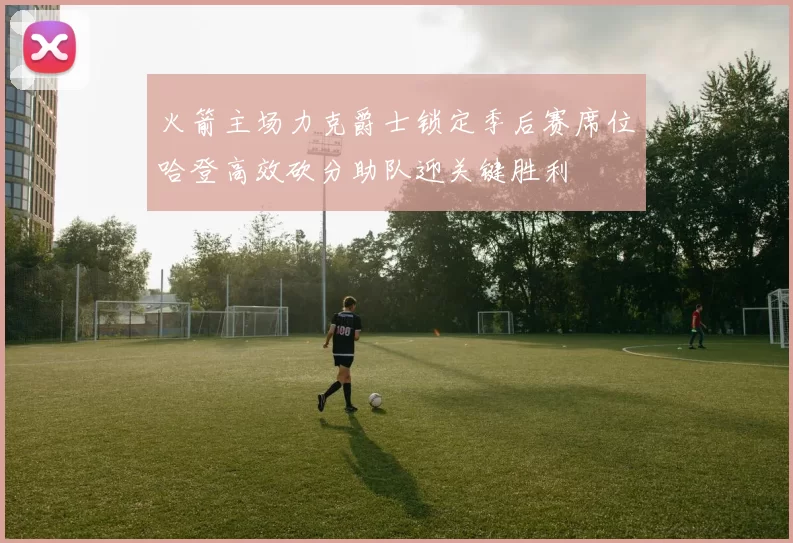 火箭主场力克爵士锁定季后赛席位哈登高效砍分助队迎关键胜利