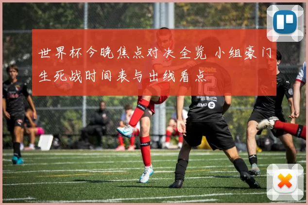 世界杯今晚焦点对决全览 小组豪门生死战时间表与出线看点