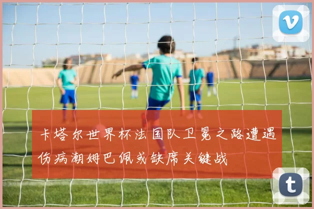卡塔尔世界杯法国队卫冕之路遭遇伤病潮姆巴佩或缺席关键战