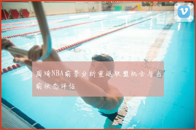 周琦NBA前景分析重返联盟机会与当前状态评估