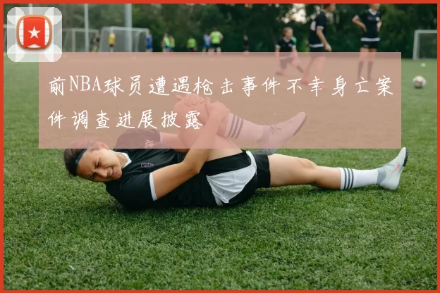 前NBA球员遭遇枪击事件不幸身亡案件调查进展披露