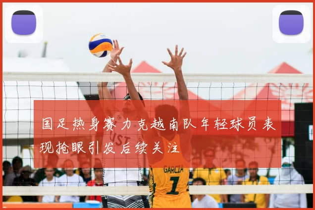 国足热身赛力克越南队年轻球员表现抢眼引发后续关注