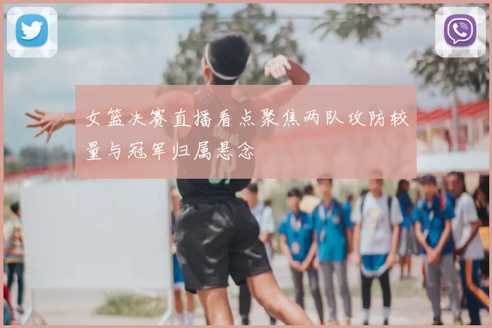 女篮决赛直播看点聚焦两队攻防较量与冠军归属悬念