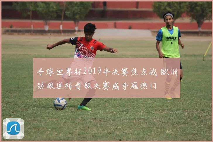 手球世界杯2019半决赛焦点战 欧洲劲旅逆转晋级决赛成夺冠热门