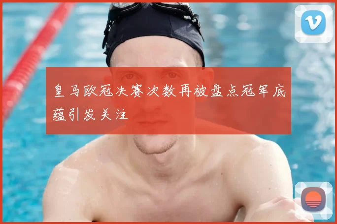 皇马欧冠决赛次数再被盘点冠军底蕴引发关注