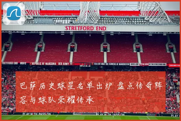 巴萨历史球星名单出炉 盘点传奇阵容与球队荣耀传承