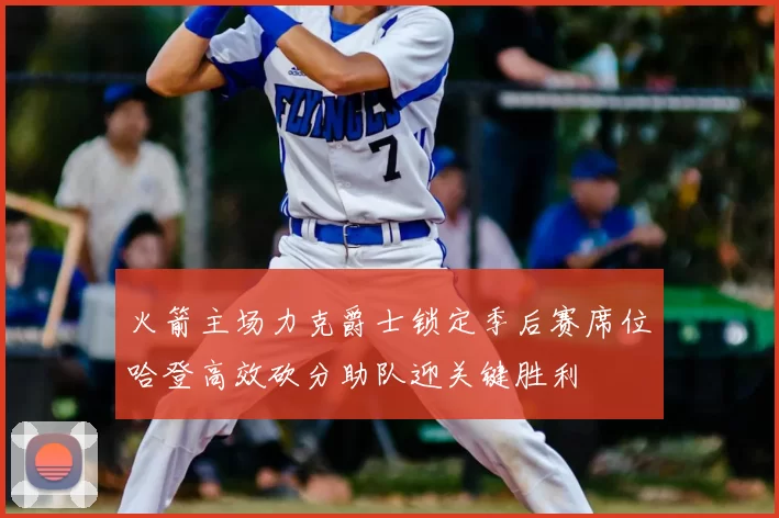 火箭主场力克爵士锁定季后赛席位哈登高效砍分助队迎关键胜利