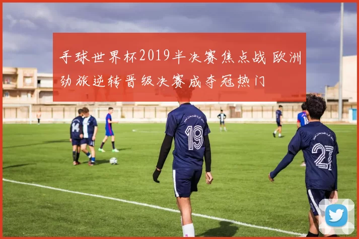 手球世界杯2019半决赛焦点战 欧洲劲旅逆转晋级决赛成夺冠热门