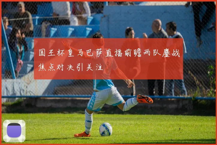 国王杯皇马巴萨直播前瞻两队鏖战焦点对决引关注