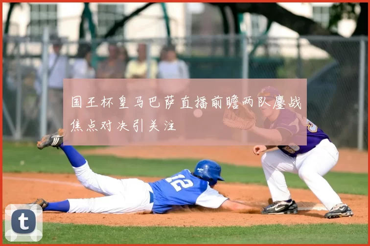 国王杯皇马巴萨直播前瞻两队鏖战焦点对决引关注