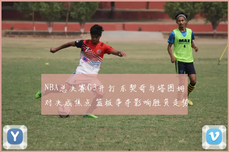 NBA总决赛G3开打 东契奇与塔图姆对决成焦点 篮板争夺影响胜负走势