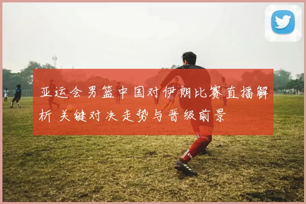 亚运会男篮中国对伊朗比赛直播解析 关键对决走势与晋级前景
