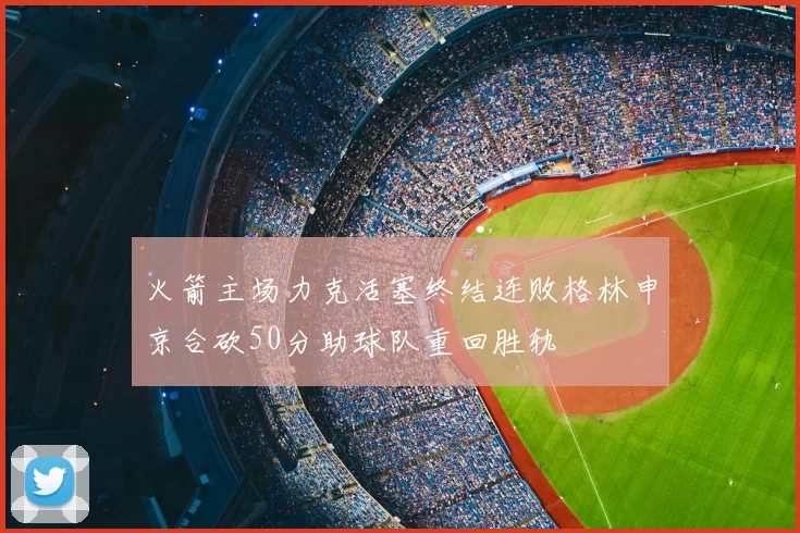 火箭主场力克活塞终结连败格林申京合砍50分助球队重回胜轨