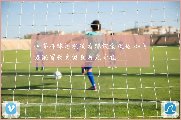 世界杯球迷熬夜看球饮食攻略 如何搭配宵夜更健康看完全程