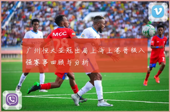 广州恒大亚冠出局上海上港晋级八强赛事回顾与分析