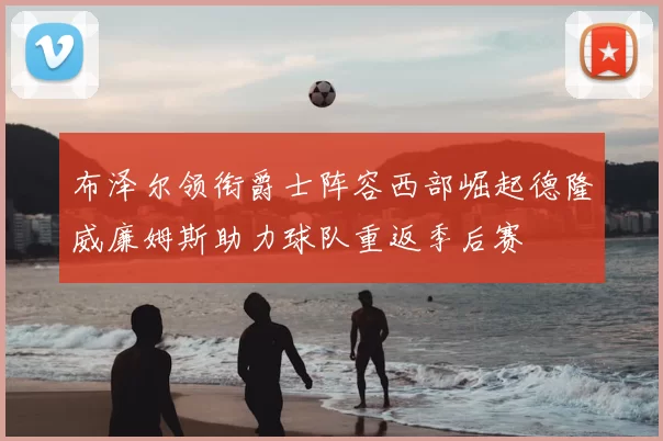 布泽尔领衔爵士阵容西部崛起德隆威廉姆斯助力球队重返季后赛