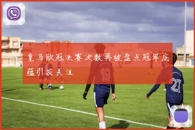 皇马欧冠决赛次数再被盘点冠军底蕴引发关注