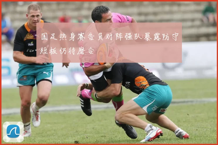 国足热身赛告负对阵强队暴露防守短板仍待磨合