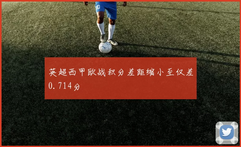 英超西甲欧战积分差距缩小至仅差0.714分