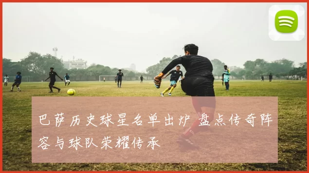 巴萨历史球星名单出炉 盘点传奇阵容与球队荣耀传承