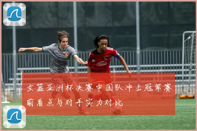 女篮亚洲杯决赛中国队冲击冠军赛前看点与对手实力对比