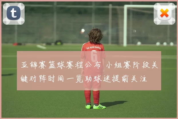 亚锦赛篮球赛程公布 小组赛阶段关键对阵时间一览助球迷提前关注
