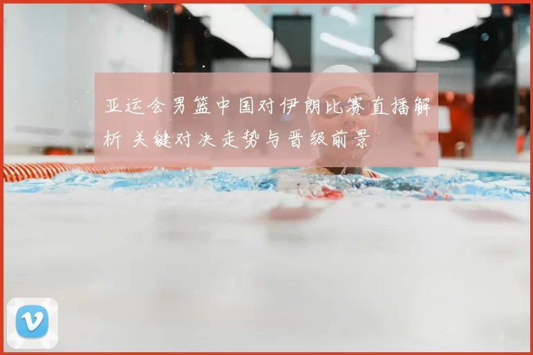 亚运会男篮中国对伊朗比赛直播解析 关键对决走势与晋级前景