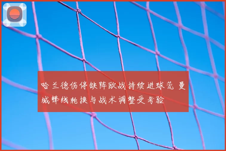 哈兰德伤停缺阵欧战持续进球荒 曼城锋线轮换与战术调整受考验
