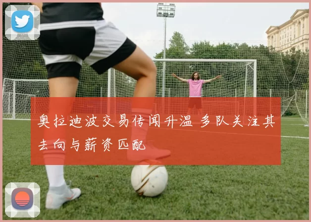 奥拉迪波交易传闻升温 多队关注其去向与薪资匹配