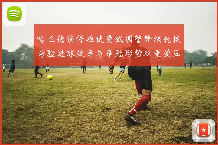 哈兰德伤停迫使曼城调整锋线轮换考验进球效率与争冠形势双重受压