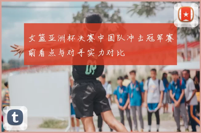 女篮亚洲杯决赛中国队冲击冠军赛前看点与对手实力对比