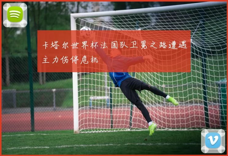 卡塔尔世界杯法国队卫冕之路遭遇主力伤停危机