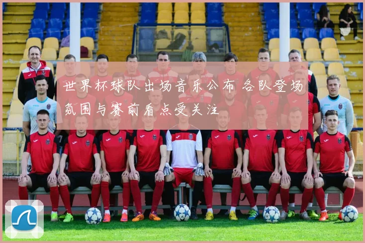 世界杯球队出场音乐公布 各队登场氛围与赛前看点受关注