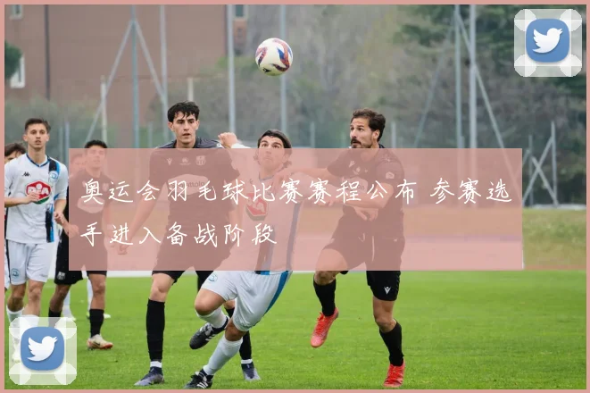 奥运会羽毛球比赛赛程公布 参赛选手进入备战阶段