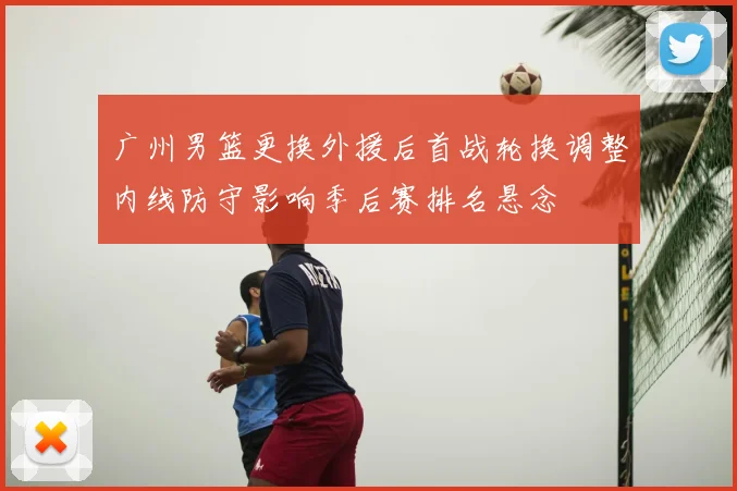 广州男篮更换外援后首战轮换调整内线防守影响季后赛排名悬念