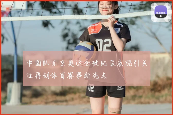 中国队东京奥运会破纪录表现引关注再创体育赛事新亮点
