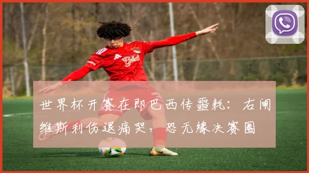 世界杯开赛在即巴西传噩耗:右闸维斯利伤退痛哭,恐无缘决赛圈
