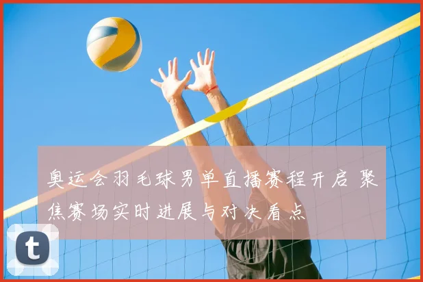 奥运会羽毛球男单直播赛程开启 聚焦赛场实时进展与对决看点