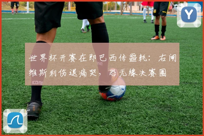 世界杯开赛在即巴西传噩耗:右闸维斯利伤退痛哭,恐无缘决赛圈