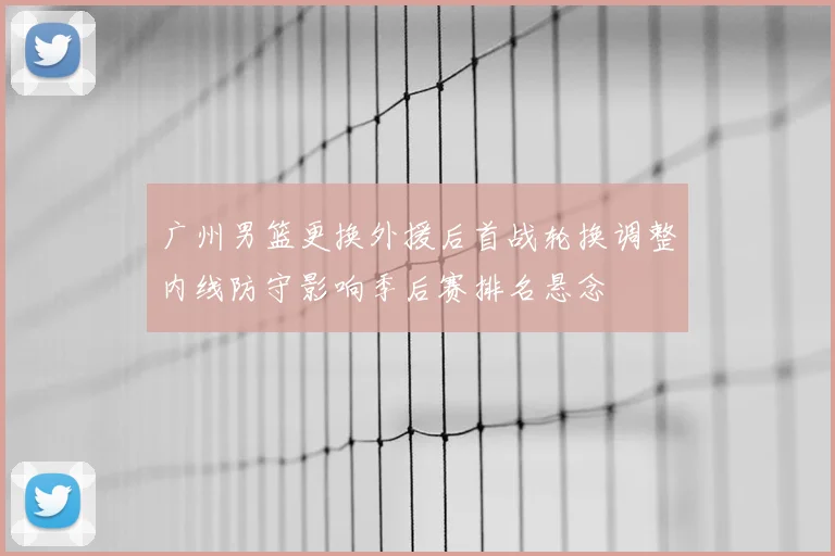 广州男篮更换外援后首战轮换调整内线防守影响季后赛排名悬念
